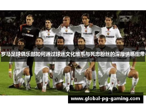 罗马足球俱乐部如何通过球迷文化维系与死忠粉丝的深厚情感纽带