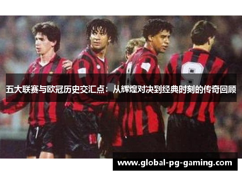 五大联赛与欧冠历史交汇点：从辉煌对决到经典时刻的传奇回顾