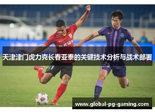 天津津门虎力克长春亚泰的关键技术分析与战术部署 天津津门虎力克长春亚泰的关键技术分析与战术部署