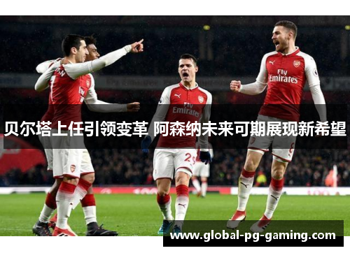 贝尔塔上任引领变革 阿森纳未来可期展现新希望