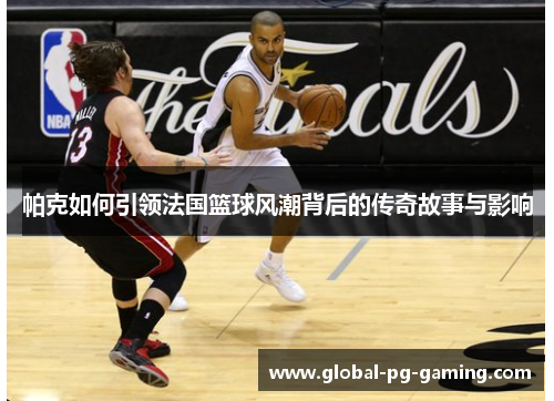 帕克如何引领法国篮球风潮背后的传奇故事与影响 帕克如何引领法国篮球风潮背后的传奇故事与影响