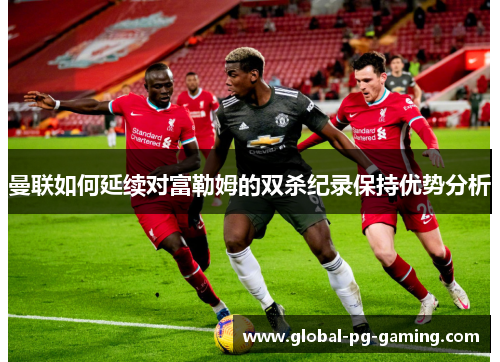曼联如何延续对富勒姆的双杀纪录保持优势分析