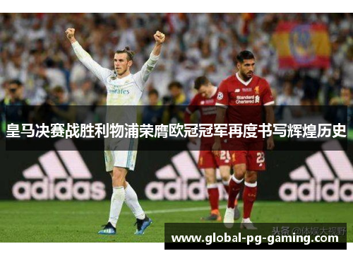 皇马决赛战胜利物浦荣膺欧冠冠军再度书写辉煌历史 皇马决赛战胜利物浦荣膺欧冠冠军再度书写辉煌历史