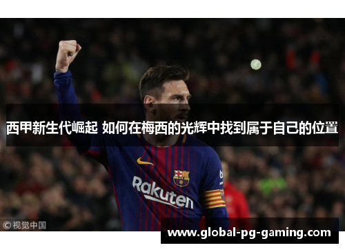 西甲新生代崛起 如何在梅西的光辉中找到属于自己的位置 西甲新生代崛起 如何在梅西的光辉中找到属于自己的位置