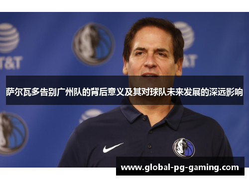 萨尔瓦多告别广州队的背后意义及其对球队未来发展的深远影响 萨尔瓦多告别广州队的背后意义及其对球队未来发展的深远影响