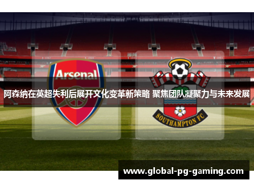 阿森纳在英超失利后展开文化变革新策略 聚焦团队凝聚力与未来发展