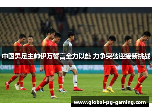 中国男足主帅伊万誓言全力以赴 力争突破迎接新挑战