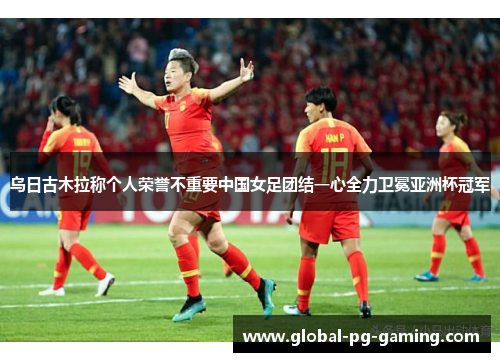 乌日古木拉称个人荣誉不重要中国女足团结一心全力卫冕亚洲杯冠军