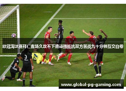 欧冠淘汰赛拜仁客场久攻不下遭顽强抵抗双方苦战九十分钟互交白卷