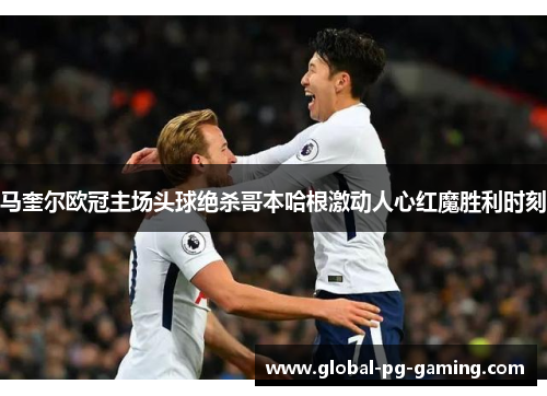 马奎尔欧冠主场头球绝杀哥本哈根激动人心红魔胜利时刻